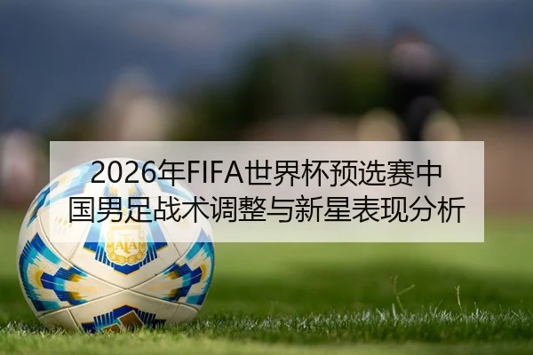 2026年FIFA世界杯预选赛中国男足战术调整与新星表现分析