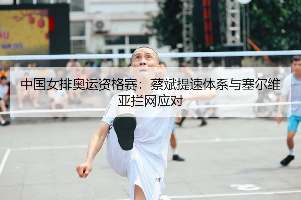 中国女排奥运资格赛：蔡斌提速体系与塞尔维亚拦网应对