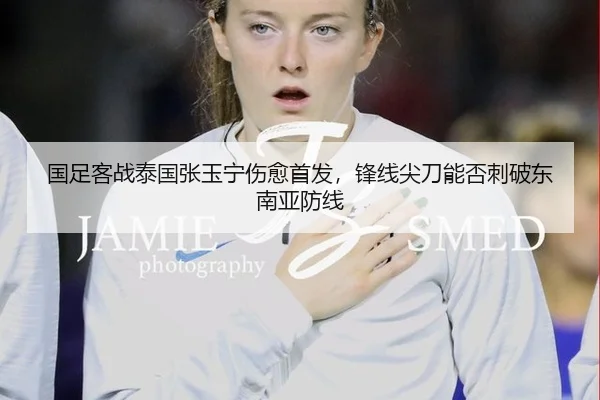 国足客战泰国张玉宁伤愈首发，锋线尖刀能否刺破东南亚防线